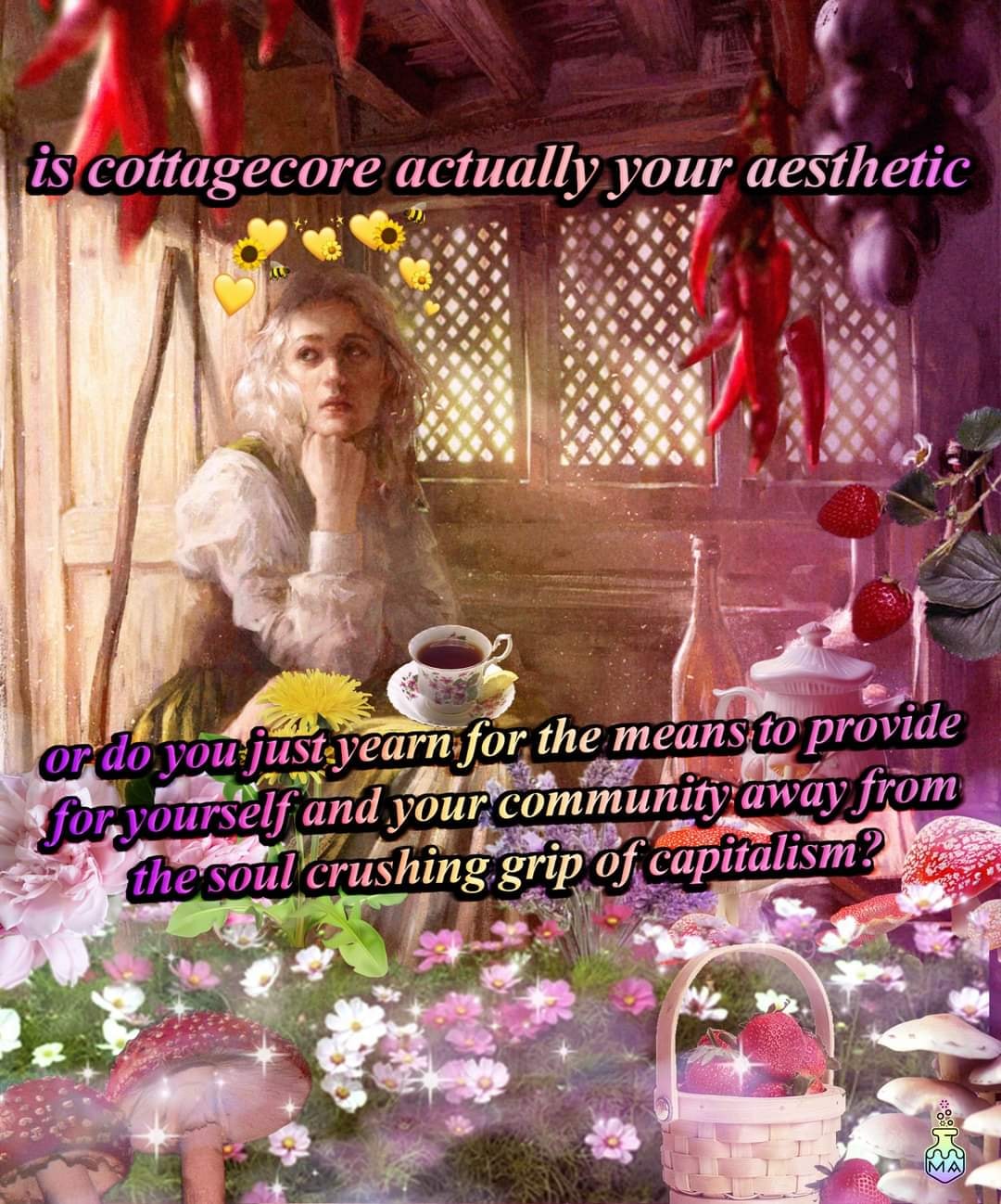 This meme is a humorous commentary on the concept of "cottagecore," a popular online aesthetic that celebrates a romanticized, rural, and often fantastical view of life. The text "is cottagecore actually your aesthetic" is presented in a playful, cursive font, while the response "or do you just yearn for the means to provide for yourself and your community away from the soul-crushing grip of capitalism?" is written in a more serious, block-like font. The image itself is not described, as it is not possible to provide a description of something that cannot be seen.